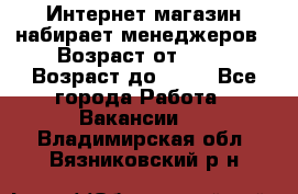 Интернет-магазин набирает менеджеров › Возраст от ­ 18 › Возраст до ­ 58 - Все города Работа » Вакансии   . Владимирская обл.,Вязниковский р-н